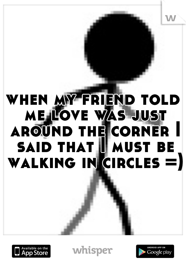 when my friend told me love was just around the corner I said that I must be walking in circles =)