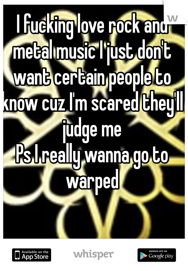 I fucking love rock and metal music I just don't want certain people to know cuz I'm scared they'll judge me 
Ps I really wanna go to warped