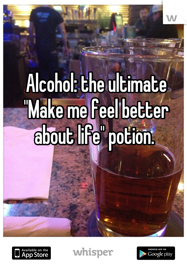 Alcohol: the ultimate "Make me feel better about life" potion. 