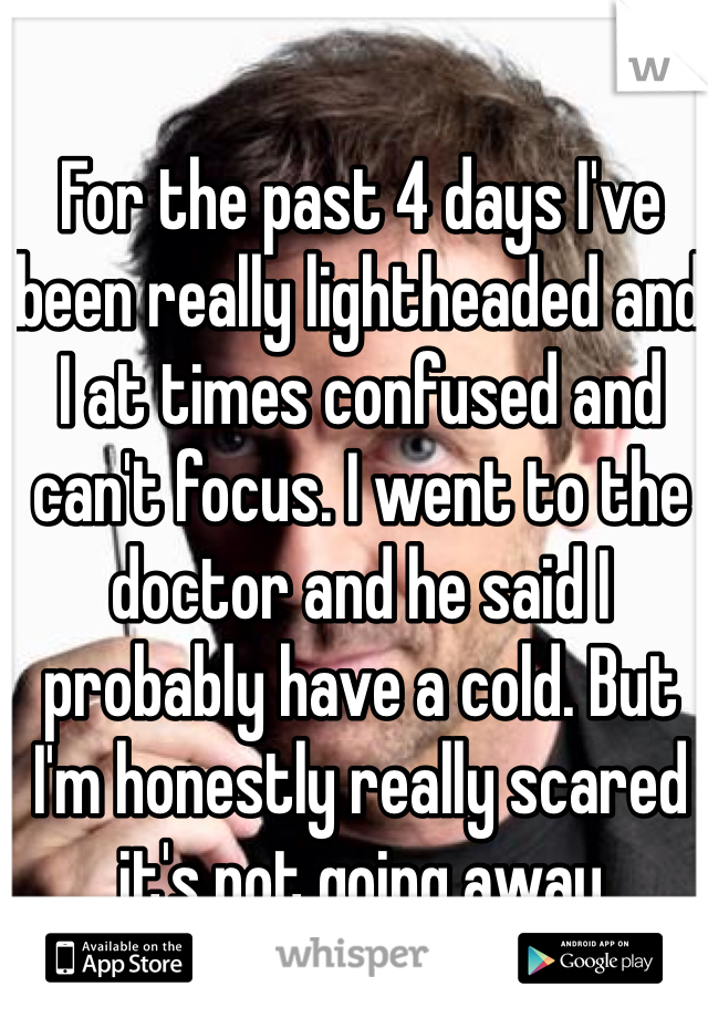 For the past 4 days I've been really lightheaded and I at times confused and can't focus. I went to the doctor and he said I probably have a cold. But I'm honestly really scared it's not going away 