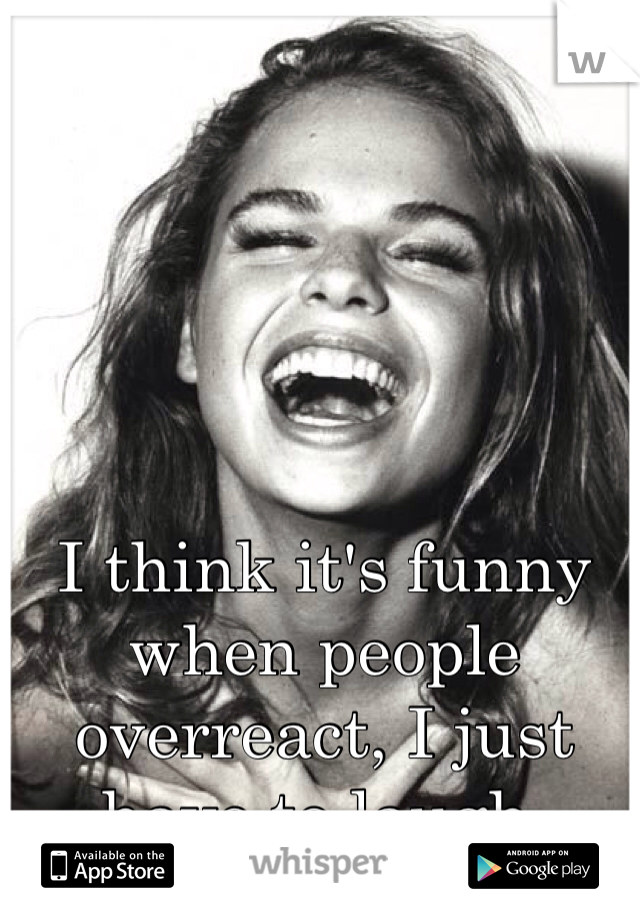 I think it's funny when people overreact, I just have to laugh. 