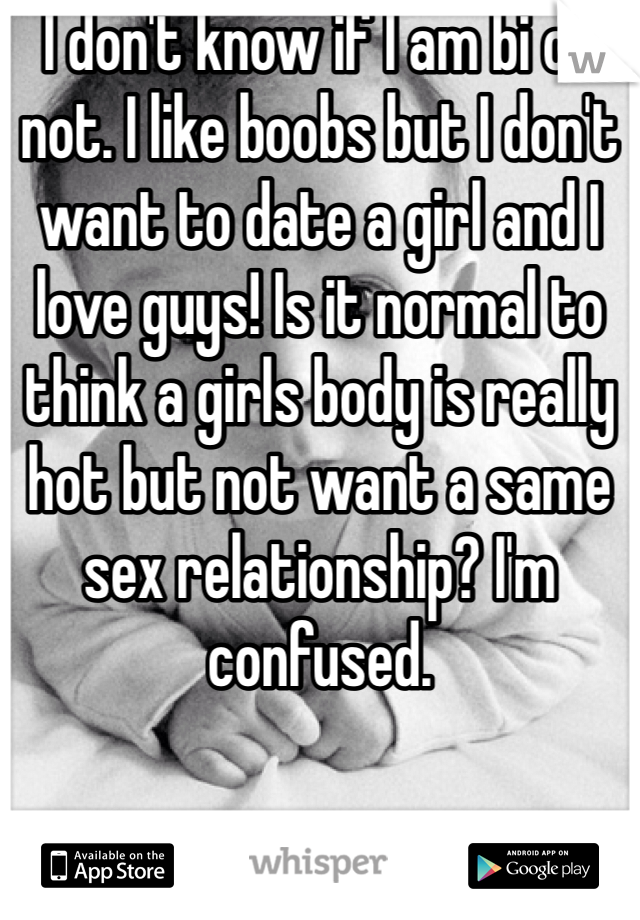 I don't know if I am bi or not. I like boobs but I don't want to date a girl and I love guys! Is it normal to think a girls body is really hot but not want a same sex relationship? I'm confused.