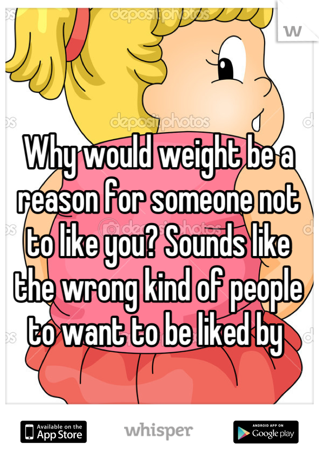 Why would weight be a reason for someone not to like you? Sounds like the wrong kind of people to want to be liked by 