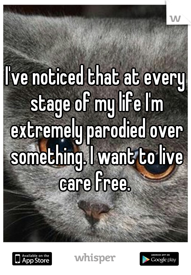 I've noticed that at every stage of my life I'm extremely parodied over something. I want to live care free. 
