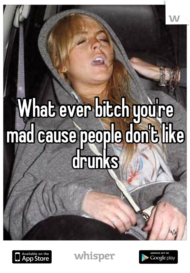 What ever bitch you're mad cause people don't like drunks