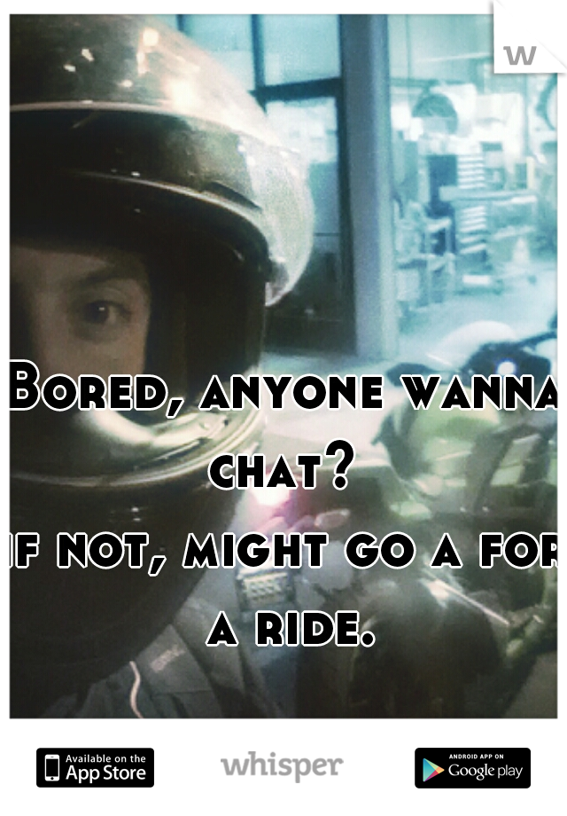 Bored, anyone wanna chat? 

if not, might go a for a ride.