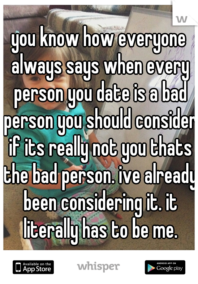 you know how everyone always says when every person you date is a bad person you should consider if its really not you thats the bad person. ive already been considering it. it literally has to be me.