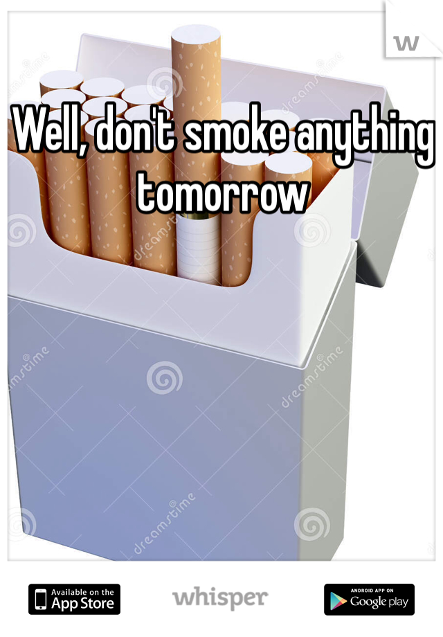 Well, don't smoke anything tomorrow 