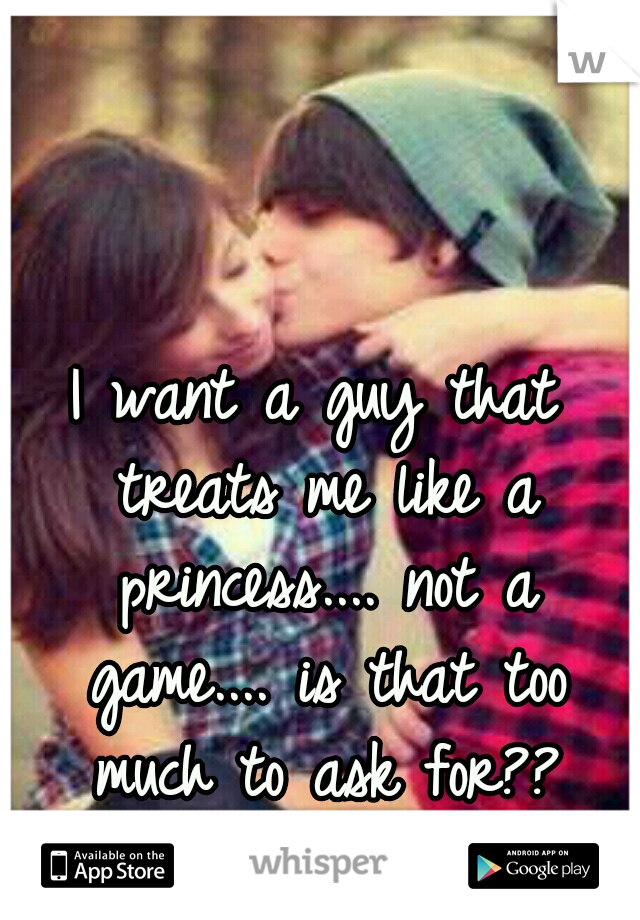 I want a guy that treats me like a princess.... not a game.... is that too much to ask for??