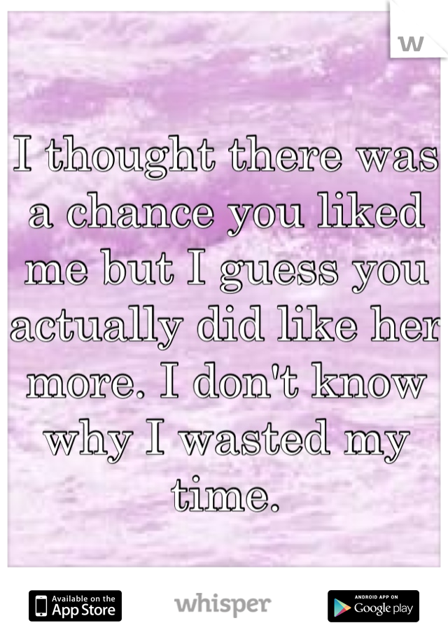I thought there was a chance you liked me but I guess you actually did like her more. I don't know why I wasted my time. 