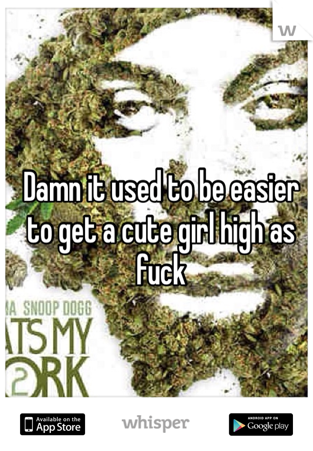 Damn it used to be easier to get a cute girl high as fuck