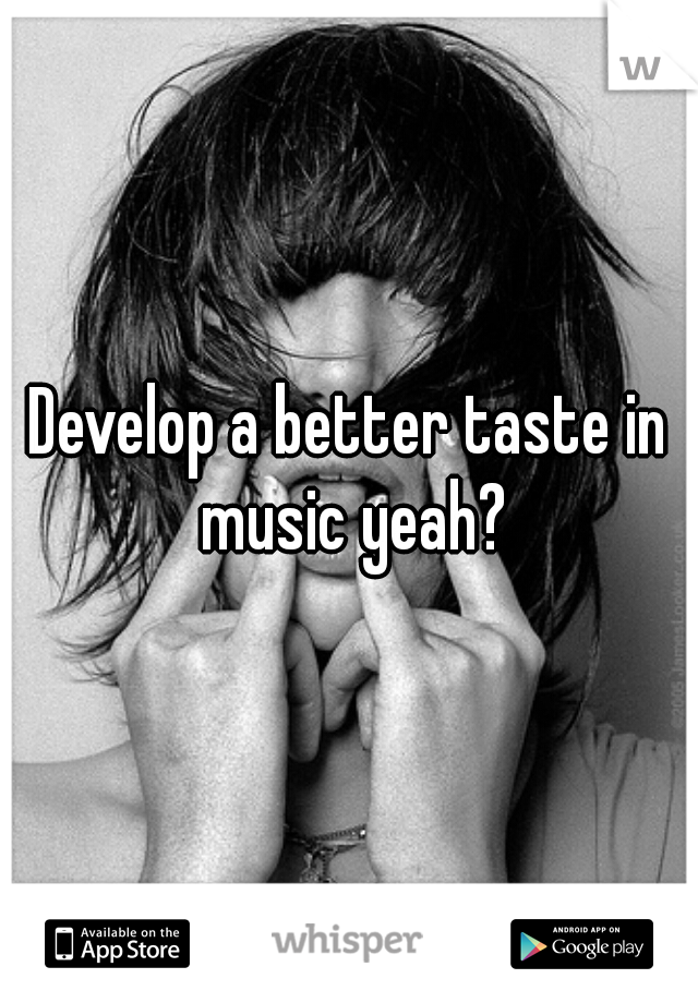 Develop a better taste in music yeah?
