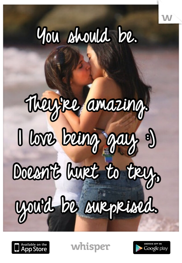 You should be. 

They're amazing. 
I love being gay :)
Doesn't hurt to try, you'd be surprised. 