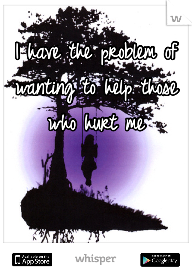 I have the problem of wanting to help those who hurt me 