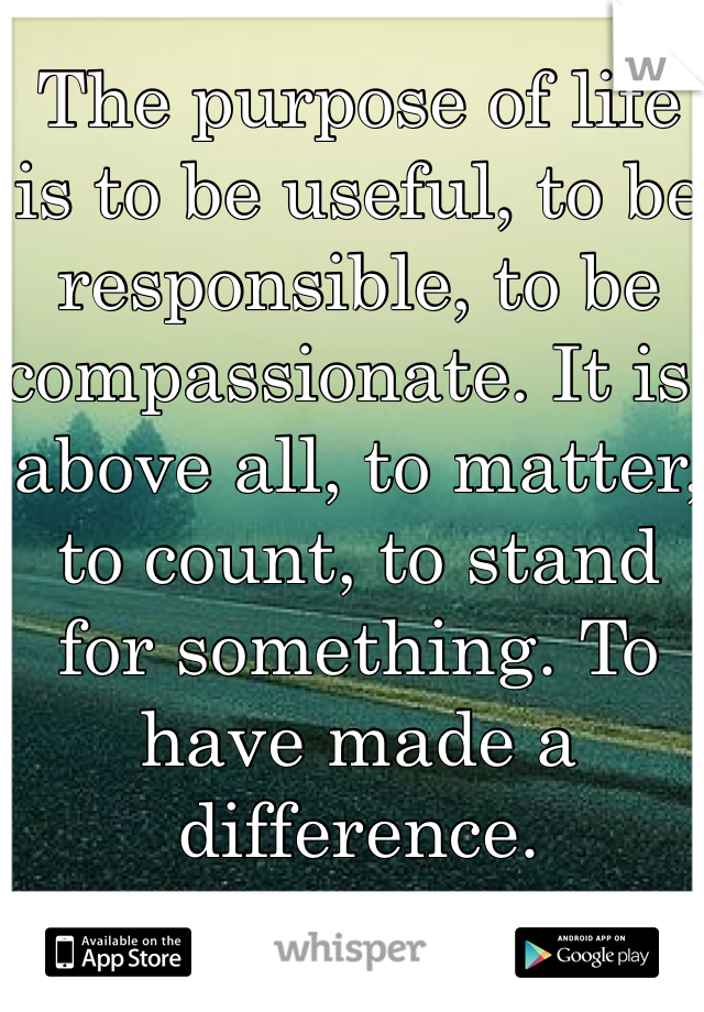 The purpose of life is to be useful, to be responsible, to be compassionate. It is, above all, to matter, to count, to stand for something. To have made a difference.