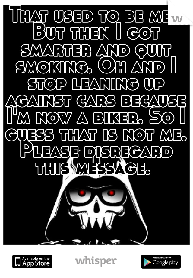 That used to be me! But then I got smarter and quit smoking. Oh and I stop leaning up against cars because I'm now a biker. So I guess that is not me. Please disregard this message. 