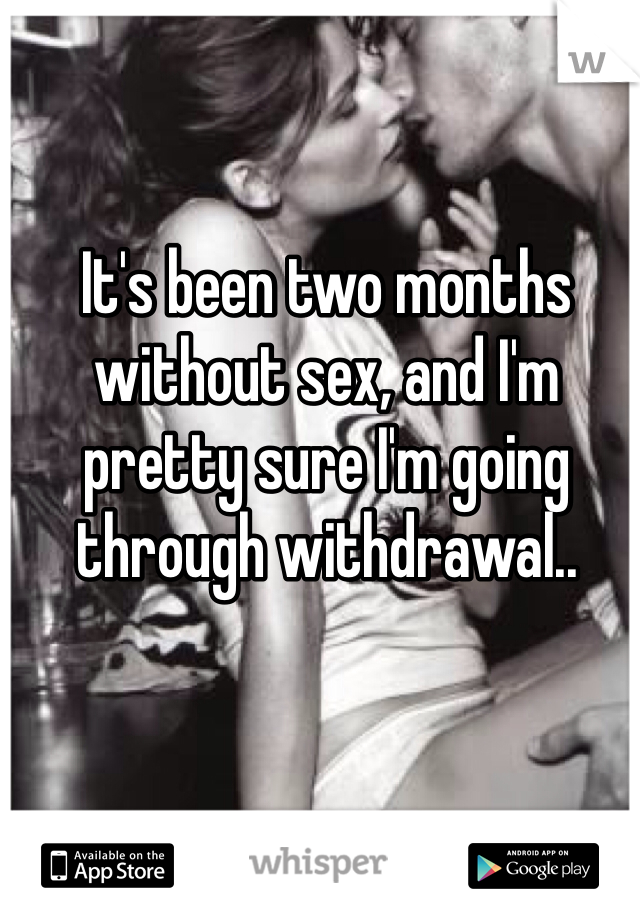 It's been two months without sex, and I'm pretty sure I'm going through withdrawal.. 
