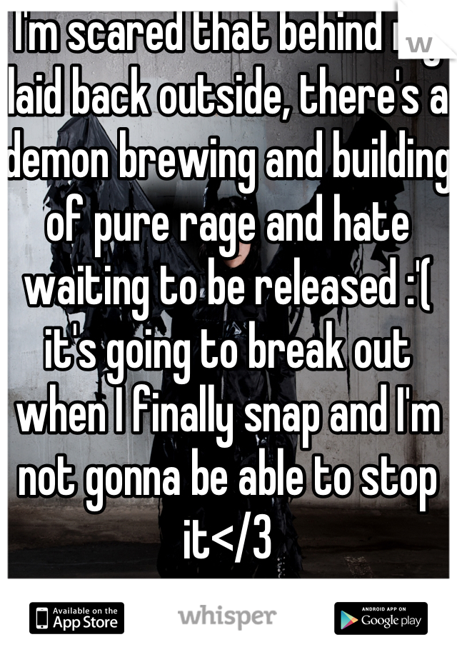 I'm scared that behind my laid back outside, there's a demon brewing and building of pure rage and hate waiting to be released :'( it's going to break out when I finally snap and I'm not gonna be able to stop it</3