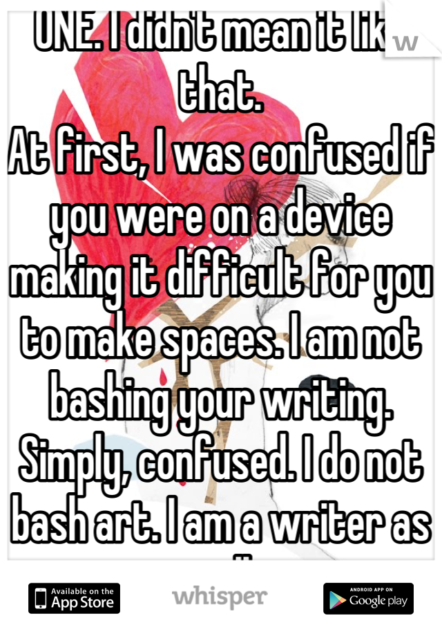 ONE. I didn't mean it like that. 
At first, I was confused if you were on a device making it difficult for you to make spaces. I am not bashing your writing. Simply, confused. I do not bash art. I am a writer as well.