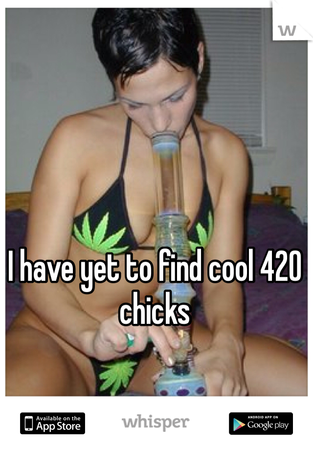 I have yet to find cool 420 chicks 