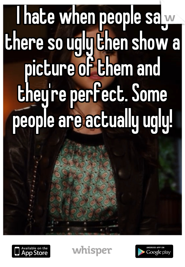 I hate when people say there so ugly then show a picture of them and they're perfect. Some people are actually ugly!