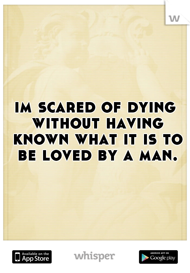 im scared of dying without having known what it is to be loved by a man.
