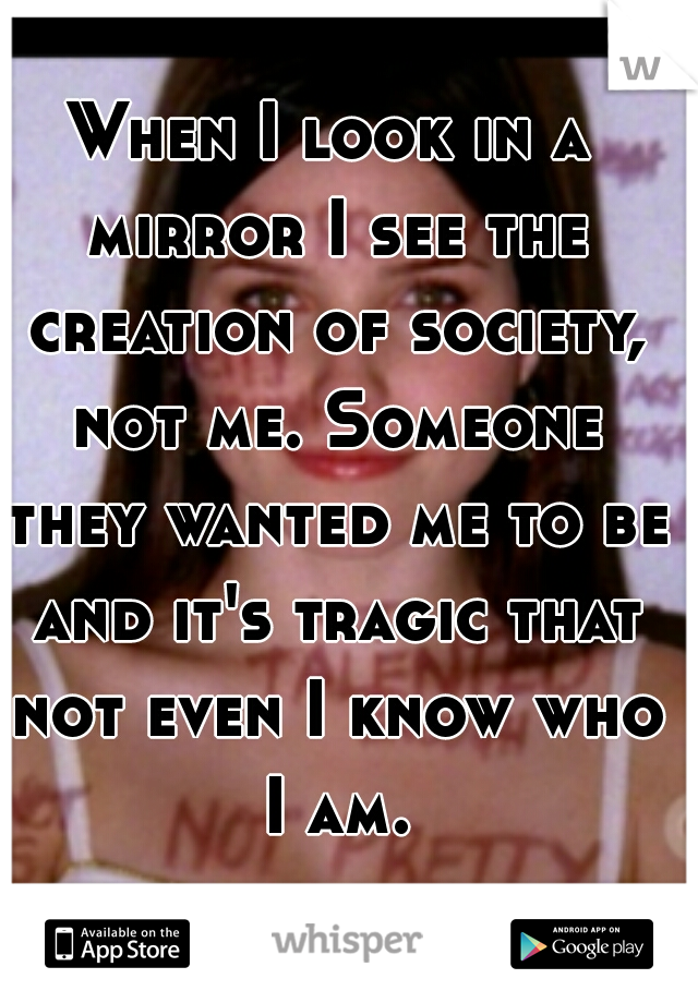 When I look in a mirror I see the creation of society, not me. Someone they wanted me to be and it's tragic that not even I know who I am.