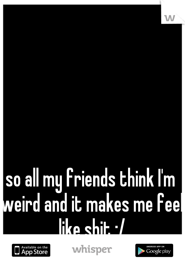 so all my friends think I'm weird and it makes me feel like shit :/
