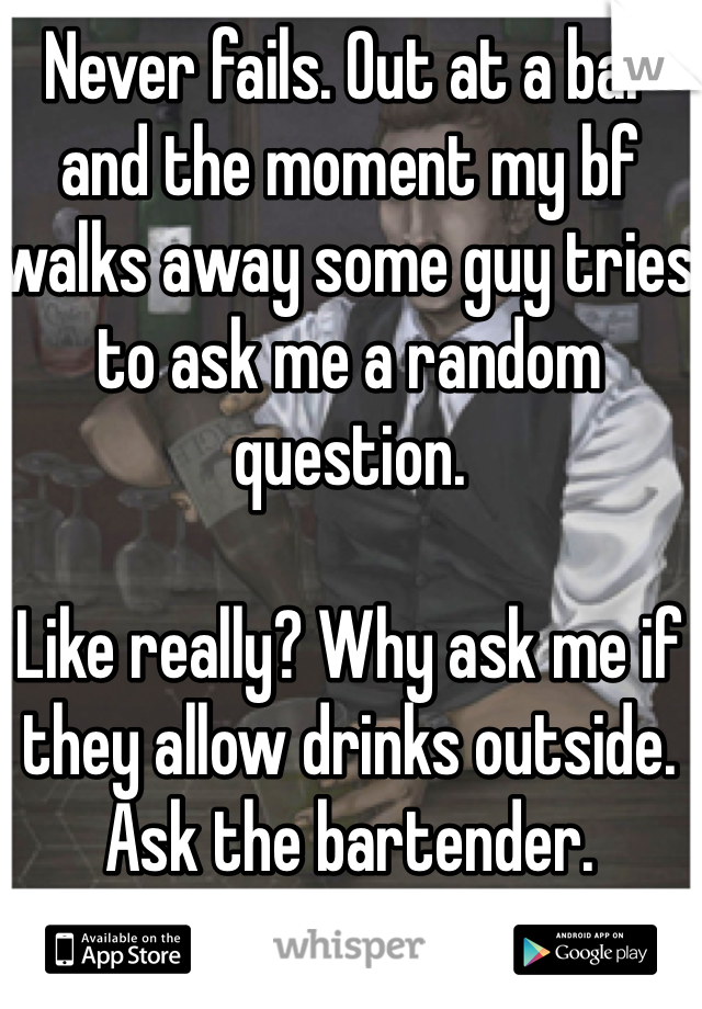Never fails. Out at a bar and the moment my bf walks away some guy tries to ask me a random question. 

Like really? Why ask me if they allow drinks outside. Ask the bartender. 