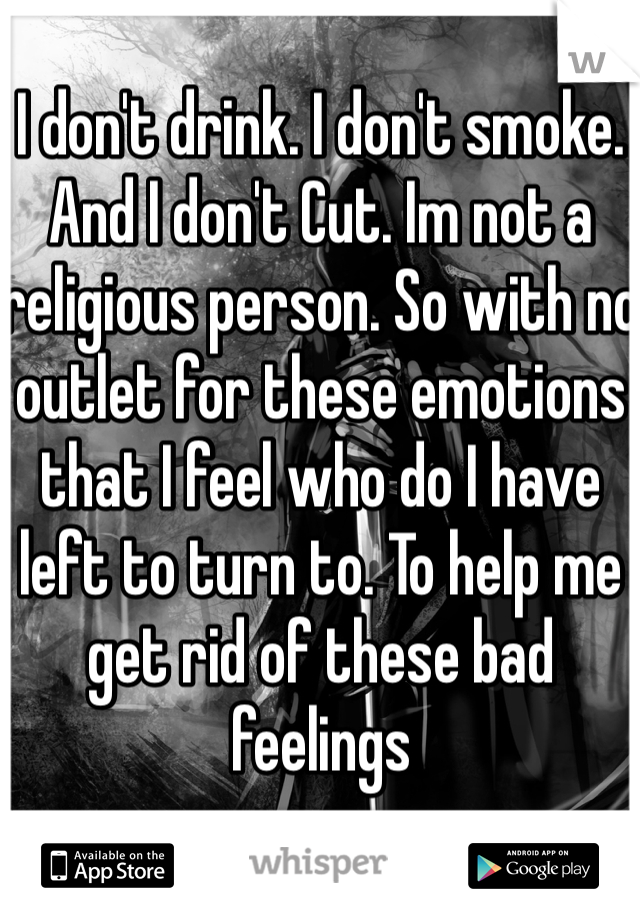 I don't drink. I don't smoke. And I don't Cut. Im not a religious person. So with no outlet for these emotions that I feel who do I have left to turn to. To help me get rid of these bad feelings 