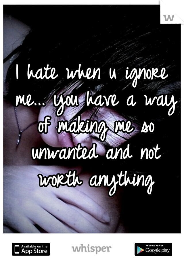 I hate when u ignore me... you have a way of making me so unwanted and not worth anything