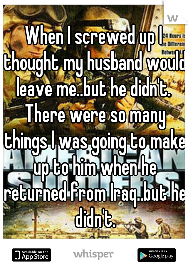 When I screwed up I thought my husband would leave me..but he didn't.  There were so many things I was going to make up to him when he returned from Iraq..but he didn't.