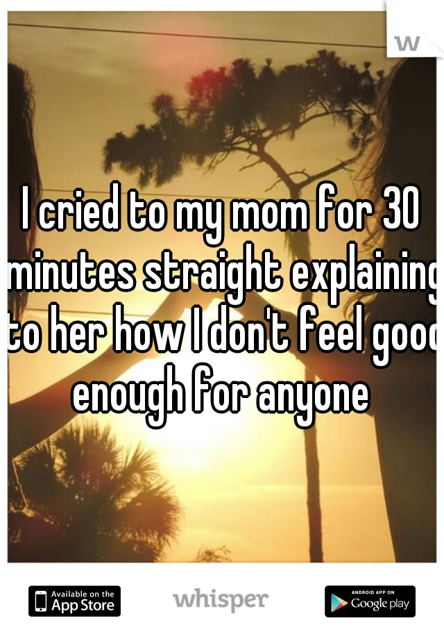 I cried to my mom for 30 minutes straight explaining to her how I don't feel good enough for anyone 