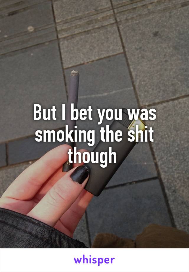 But I bet you was smoking the shit though 