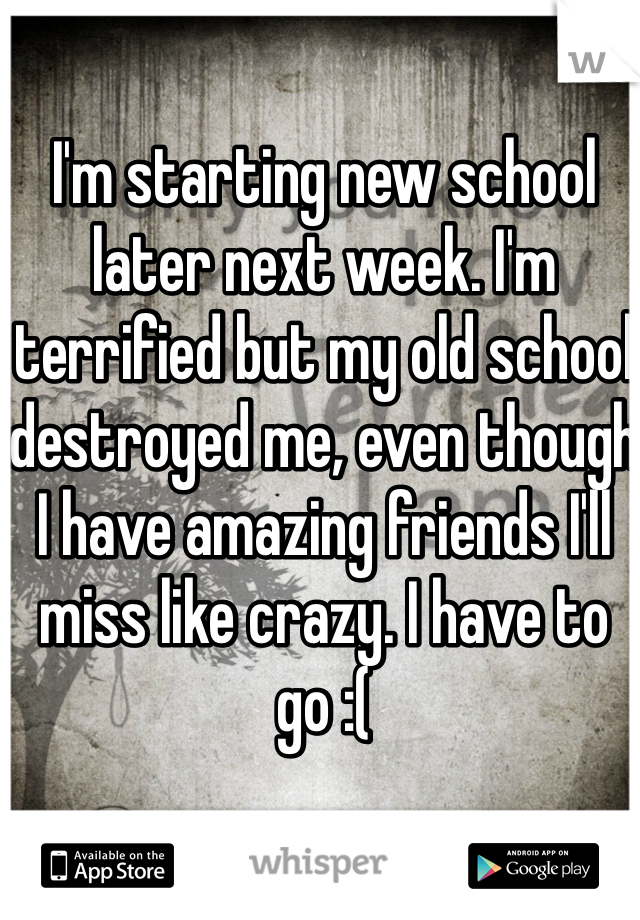 I'm starting new school later next week. I'm terrified but my old school destroyed me, even though I have amazing friends I'll miss like crazy. I have to go :( 