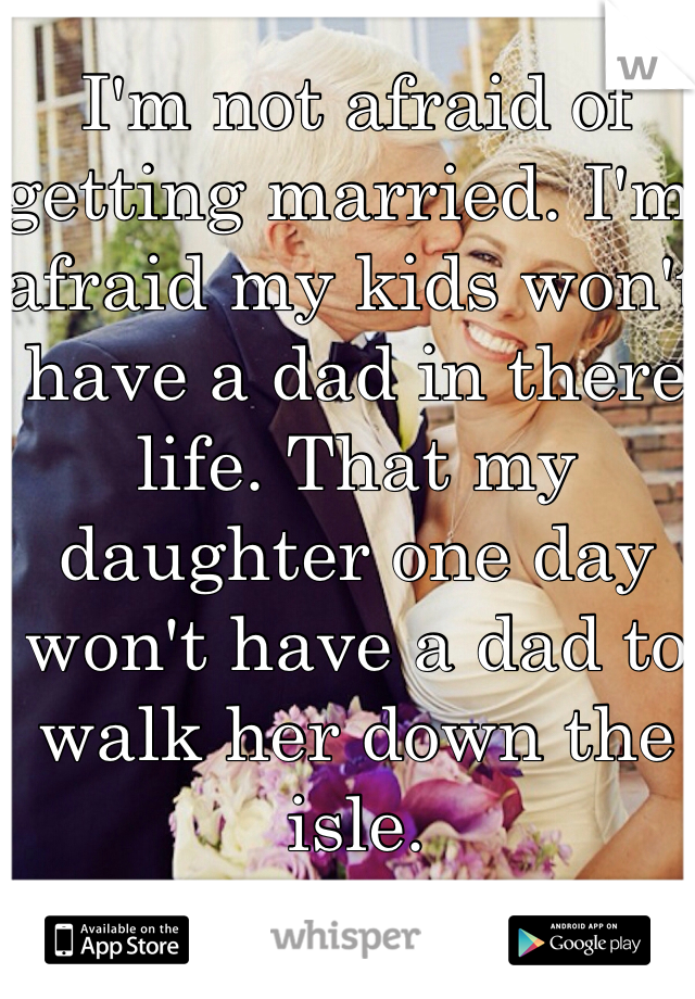 I'm not afraid of getting married. I'm afraid my kids won't have a dad in there life. That my daughter one day won't have a dad to walk her down the isle. 