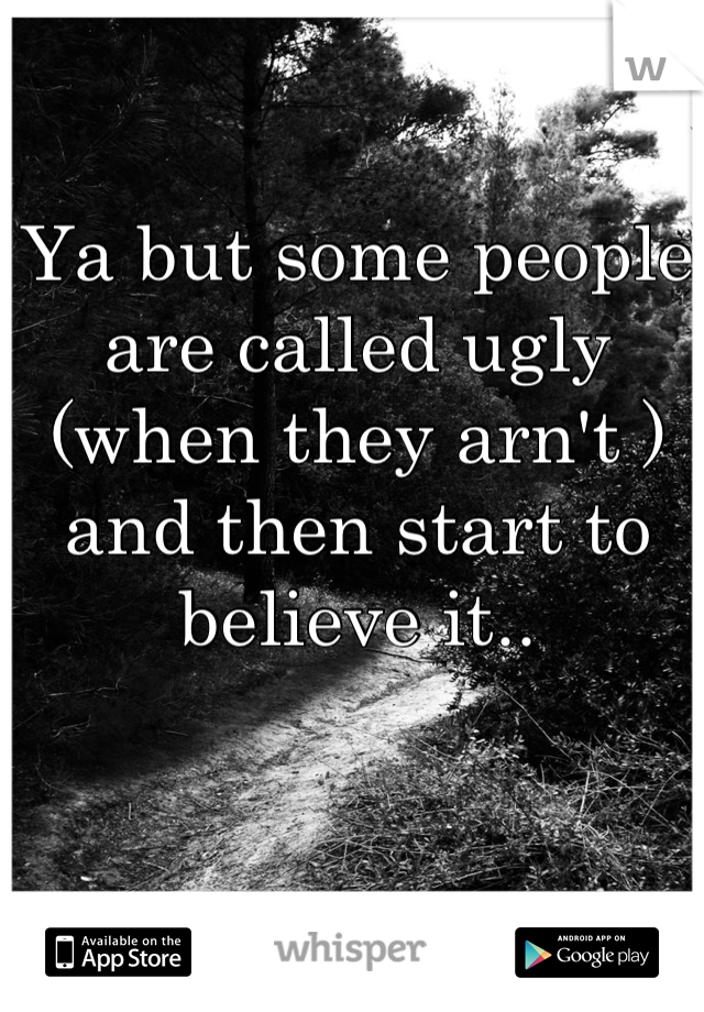 Ya but some people are called ugly (when they arn't ) and then start to believe it..