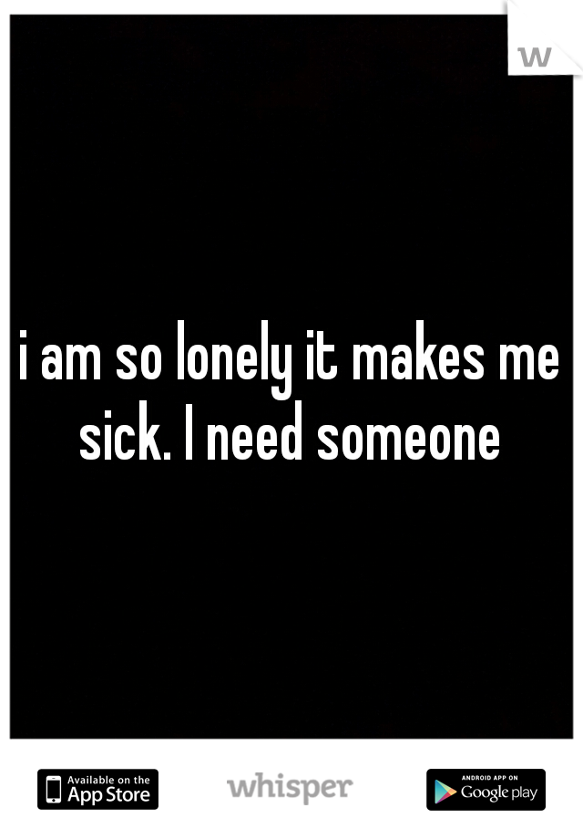i am so lonely it makes me sick. I need someone 