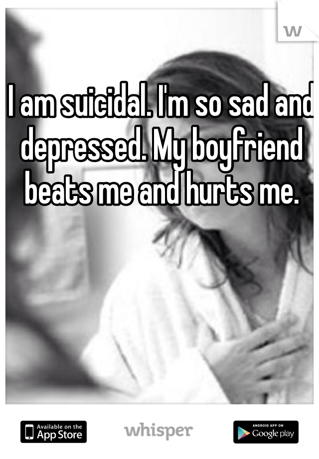 I am suicidal. I'm so sad and depressed. My boyfriend beats me and hurts me. 