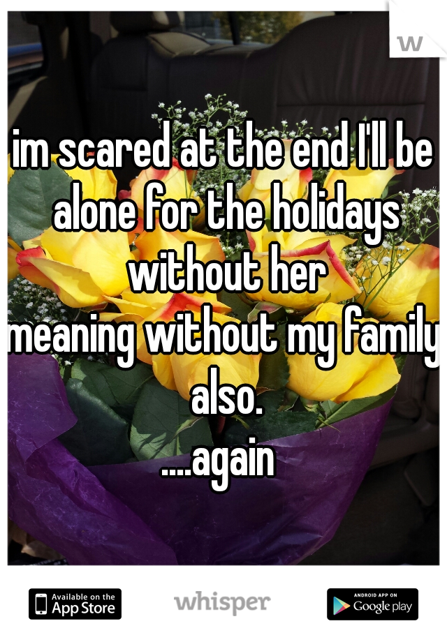im scared at the end I'll be alone for the holidays without her
meaning without my family also.
....again 