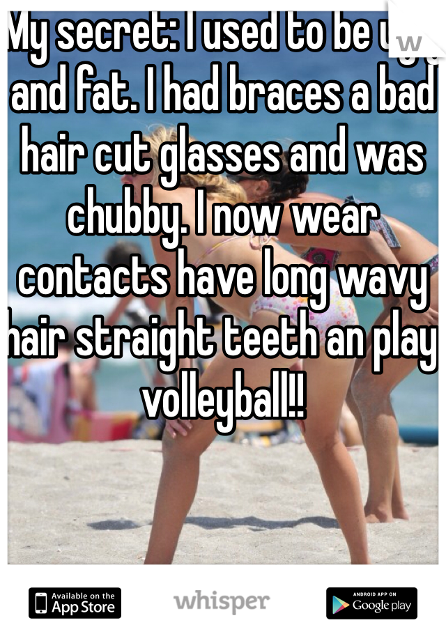 My secret: I used to be ugly and fat. I had braces a bad hair cut glasses and was chubby. I now wear contacts have long wavy hair straight teeth an play volleyball!! 