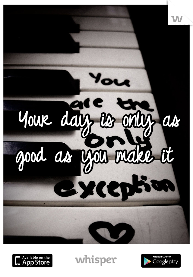 Your day is only as good as you make it 