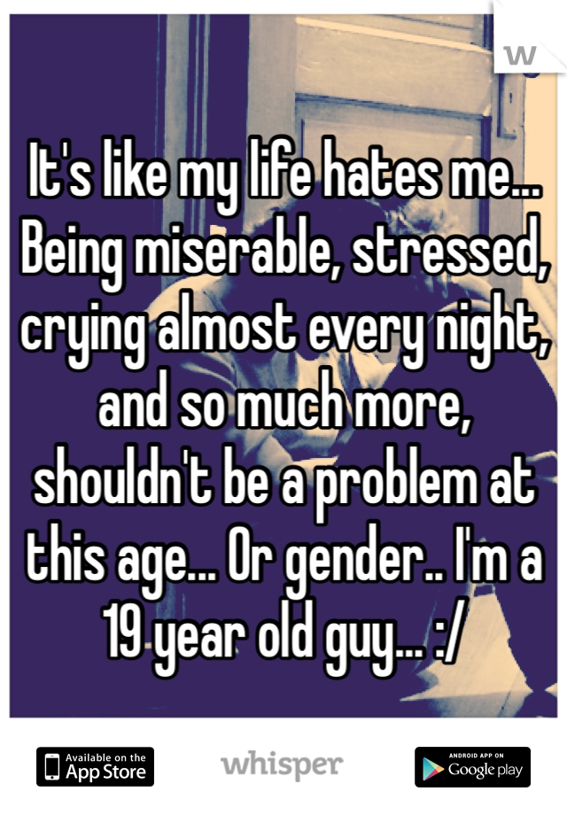 It's like my life hates me... Being miserable, stressed, crying almost every night, and so much more, shouldn't be a problem at this age... Or gender.. I'm a 19 year old guy... :/