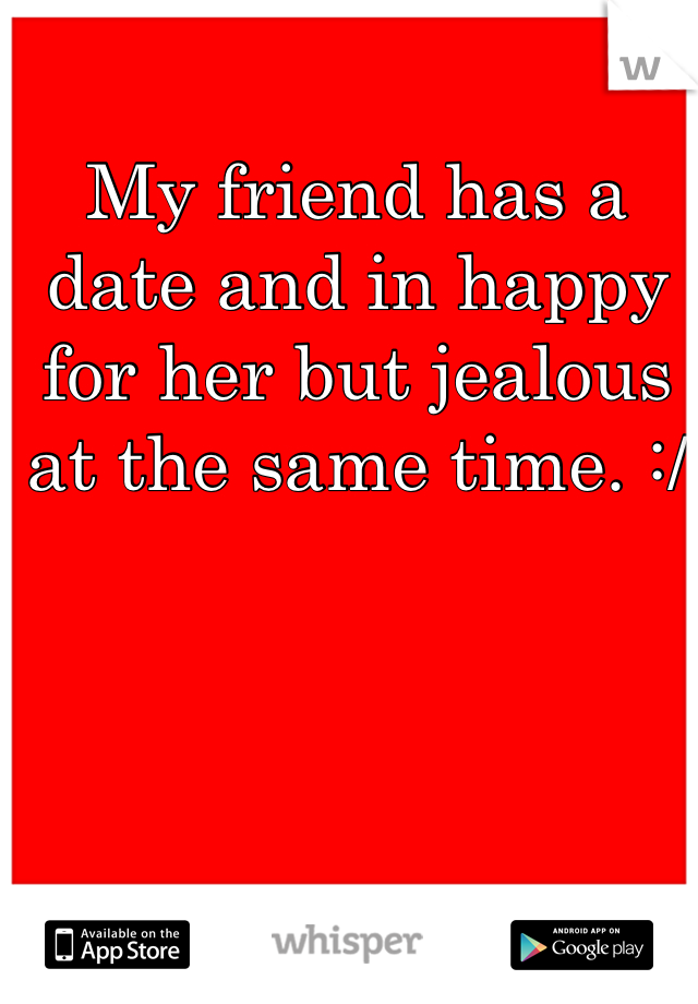 My friend has a date and in happy for her but jealous at the same time. :/