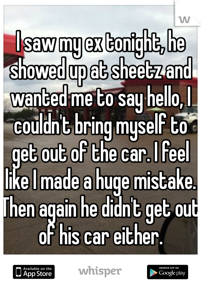 I saw my ex tonight, he showed up at sheetz and wanted me to say hello, I couldn't bring myself to get out of the car. I feel like I made a huge mistake. Then again he didn't get out of his car either. 