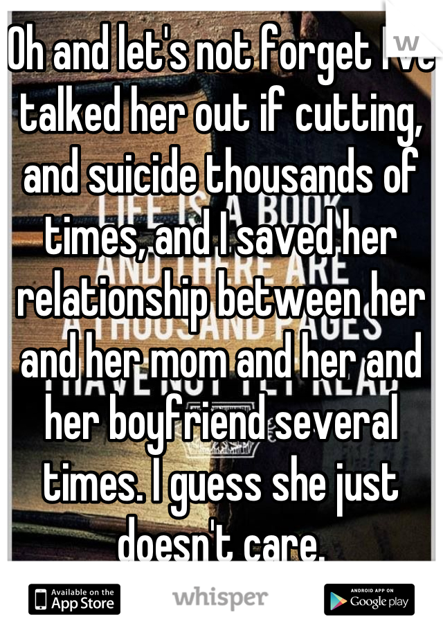 Oh and let's not forget I've talked her out if cutting, and suicide thousands of times, and I saved her relationship between her and her mom and her and her boyfriend several times. I guess she just doesn't care.