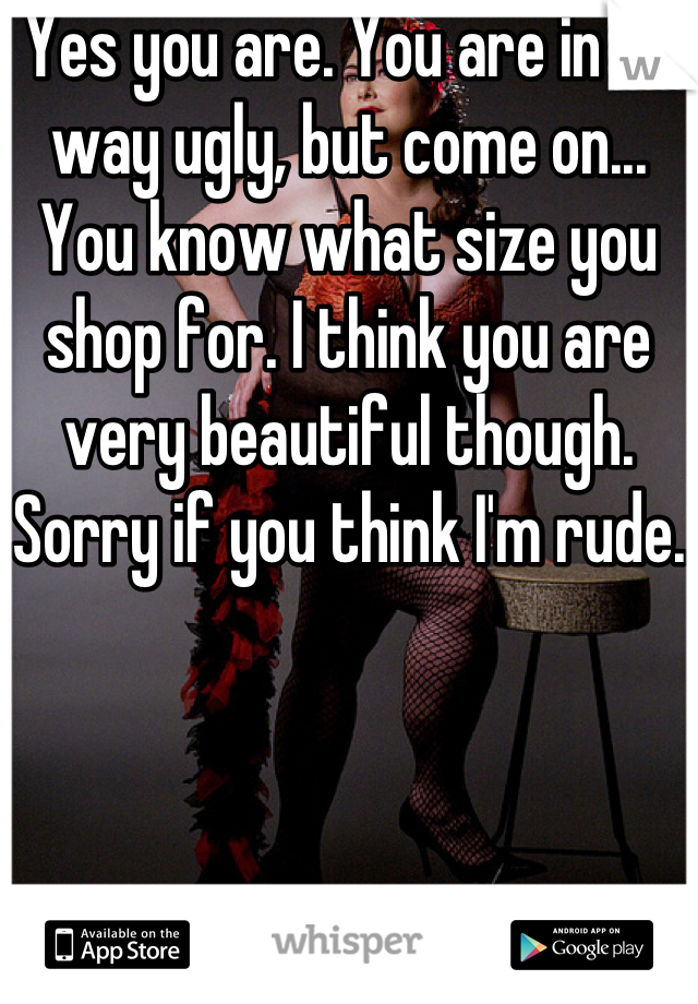 Yes you are. You are in no way ugly, but come on... You know what size you shop for. I think you are very beautiful though. Sorry if you think I'm rude.