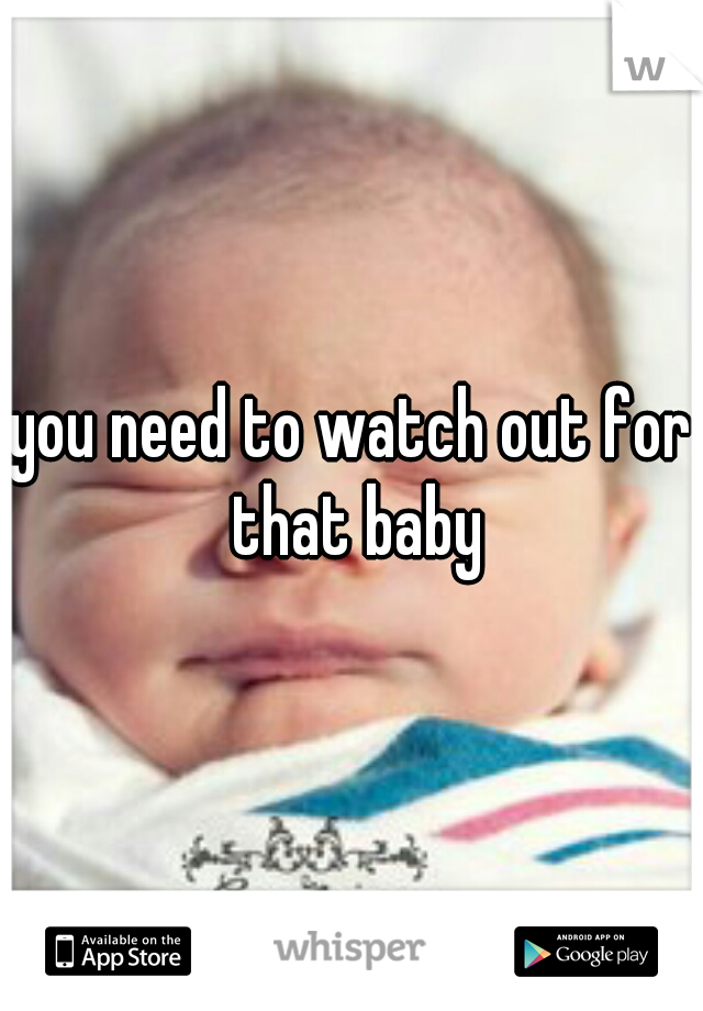 you need to watch out for that baby