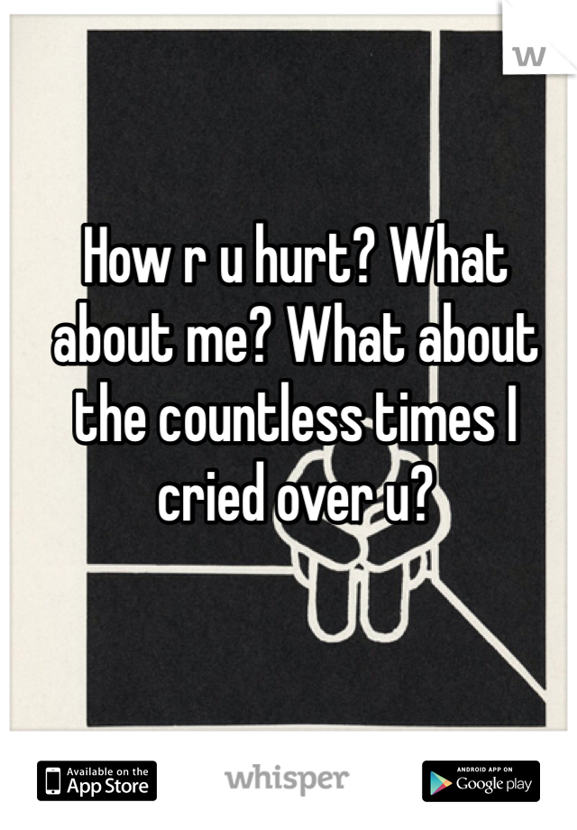 How r u hurt? What about me? What about the countless times I cried over u?