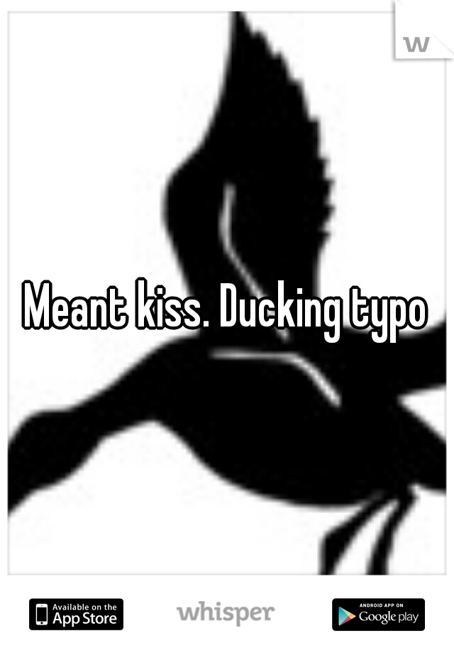 Meant kiss. Ducking typo